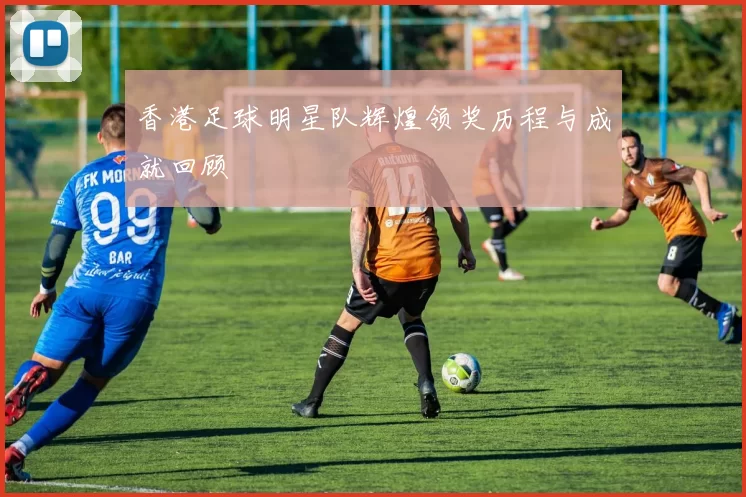 香港足球明星队辉煌领奖历程与成就回顾