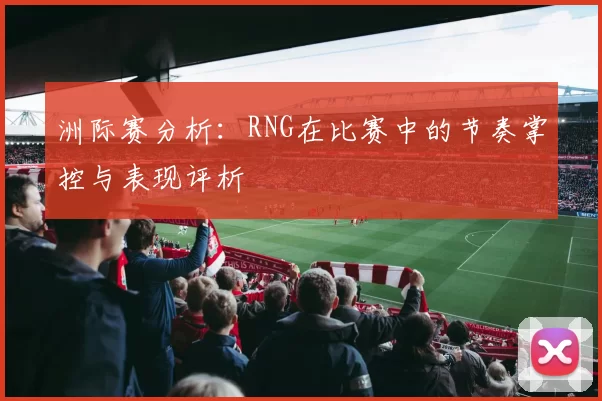 洲际赛分析：RNG在比赛中的节奏掌控与表现评析