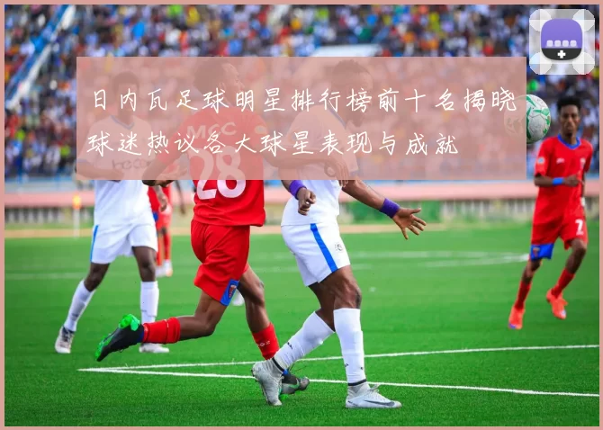 日内瓦足球明星排行榜前十名揭晓球迷热议各大球星表现与成就