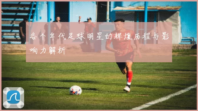 各个年代足球明星的辉煌历程与影响力解析