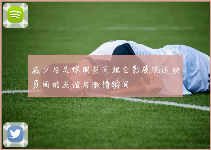 威少与足球明星同框合影展现运动员间的友谊与激情瞬间