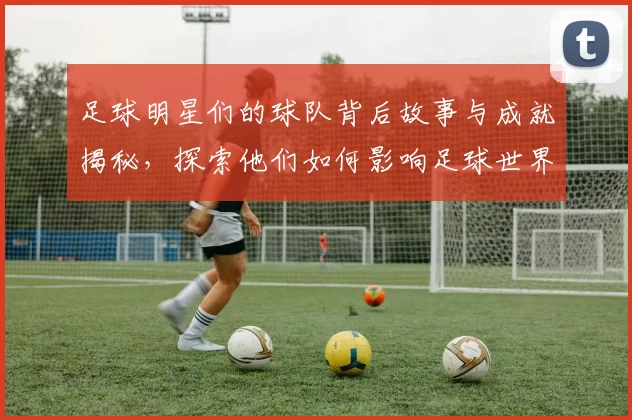 足球明星们的球队背后故事与成就揭秘，探索他们如何影响足球世界的格局