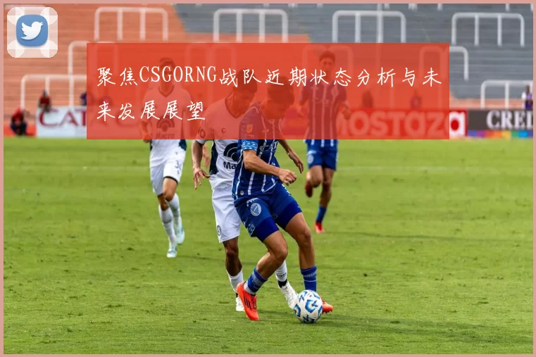 聚焦CSGORNG战队近期状态分析与未来发展展望