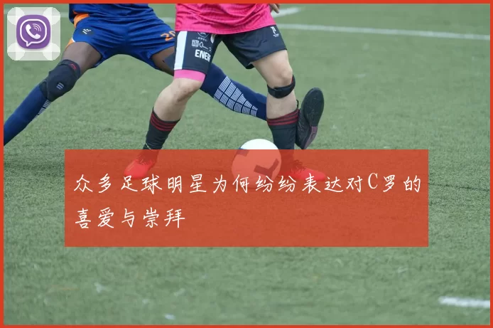 众多足球明星为何纷纷表达对C罗的喜爱与崇拜