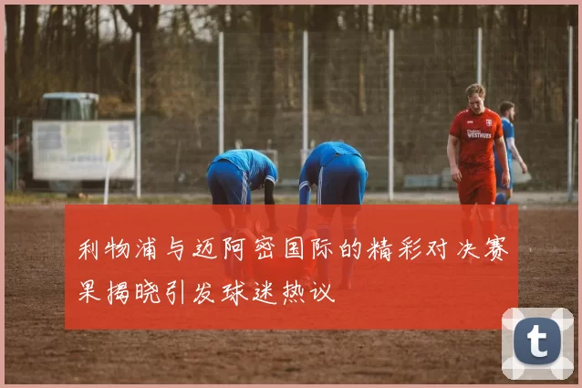 利物浦与迈阿密国际的精彩对决赛果揭晓引发球迷热议