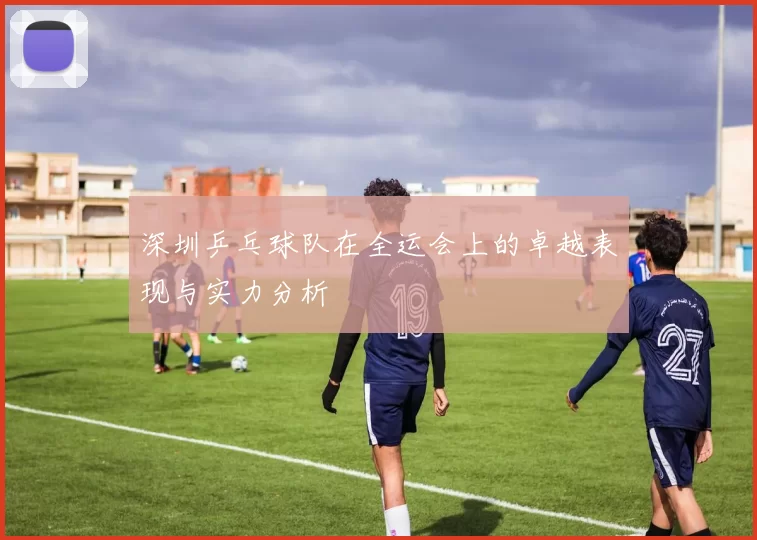 深圳乒乓球队在全运会上的卓越表现与实力分析