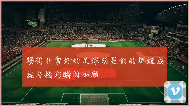 踢得非常好的足球明星们的辉煌成就与精彩瞬间回顾