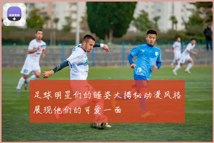 足球明星们的睡姿大揭秘动漫风格展现他们的可爱一面
