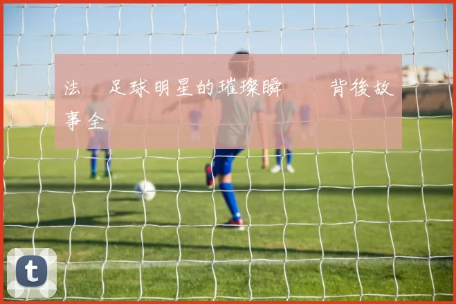 法國足球明星的璀璨瞬間與背後故事全紀錄