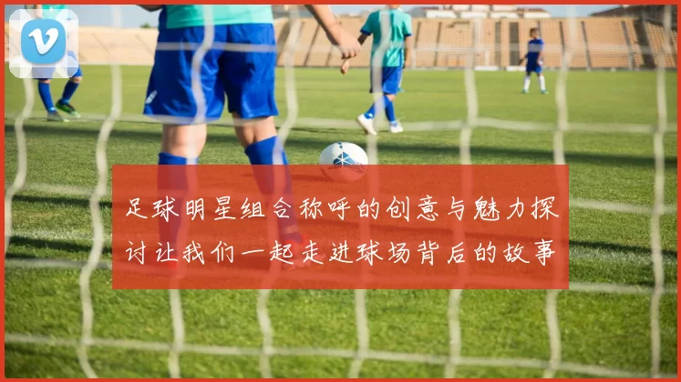 足球明星组合称呼的创意与魅力探讨让我们一起走进球场背后的故事