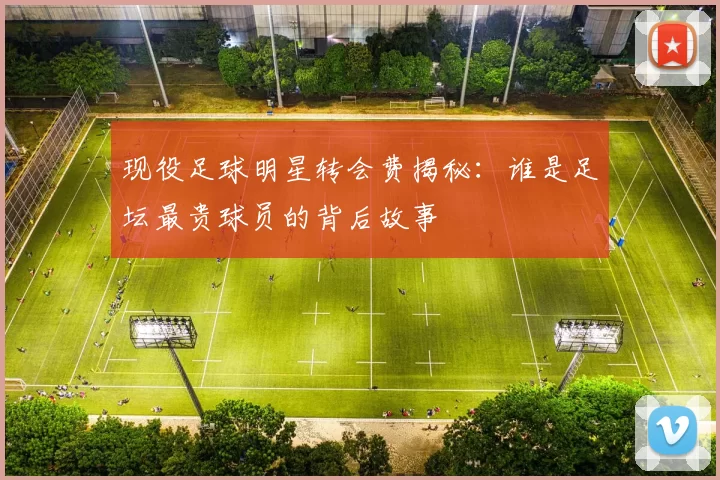 现役足球明星转会费揭秘：谁是足坛最贵球员的背后故事