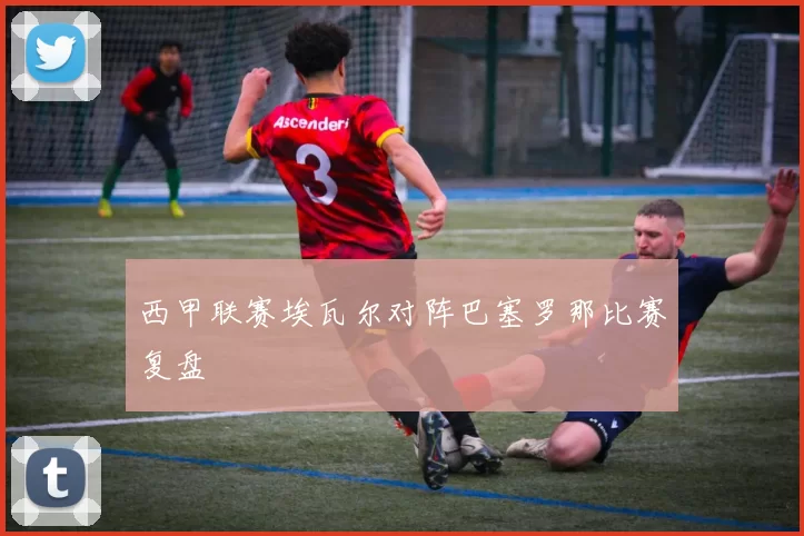 西甲联赛埃瓦尔对阵巴塞罗那比赛复盘