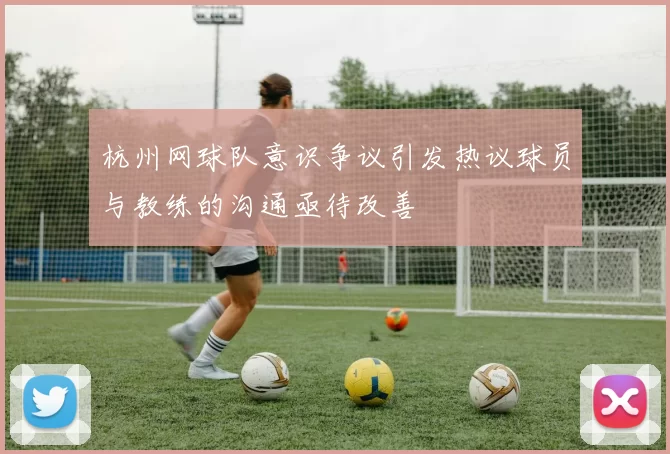 杭州网球队意识争议引发热议球员与教练的沟通亟待改善