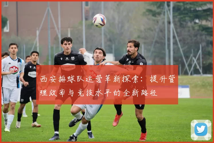西安排球队运营革新探索：提升管理效率与竞技水平的全新路径
