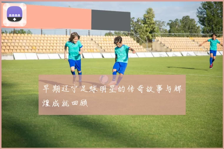 早期辽宁足球明星的传奇故事与辉煌成就回顾