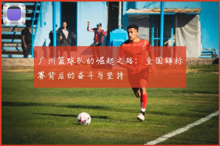 广州篮球队的崛起之路：全国锦标赛背后的奋斗与坚持