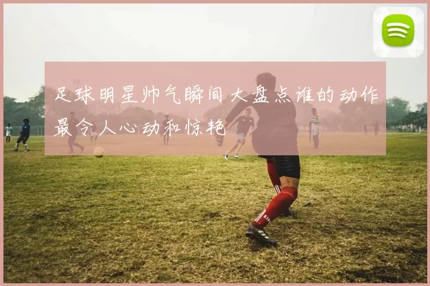 足球明星帅气瞬间大盘点谁的动作最令人心动和惊艳