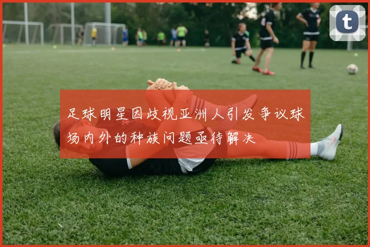 足球明星因歧视亚洲人引发争议球场内外的种族问题亟待解决