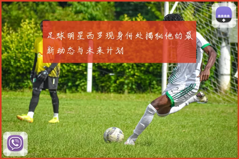 足球明星西罗现身何处揭秘他的最新动态与未来计划