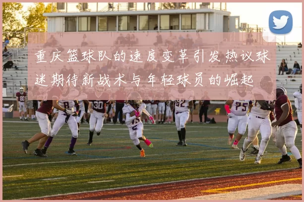 重庆篮球队的速度变革引发热议球迷期待新战术与年轻球员的崛起