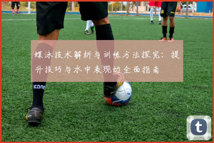 蝶泳技术解析与训练方法探究：提升技巧与水中表现的全面指南