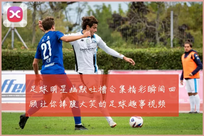 足球明星幽默吐槽合集精彩瞬间回顾让你捧腹大笑的足球趣事视频