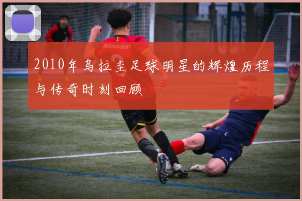 2010年乌拉圭足球明星的辉煌历程与传奇时刻回顾