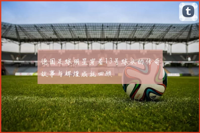 德国足球明星穿着13号球衣的传奇故事与辉煌成就回顾