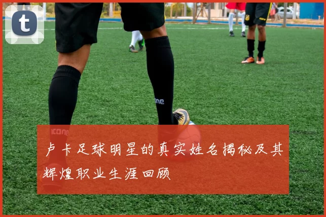 卢卡足球明星的真实姓名揭秘及其辉煌职业生涯回顾