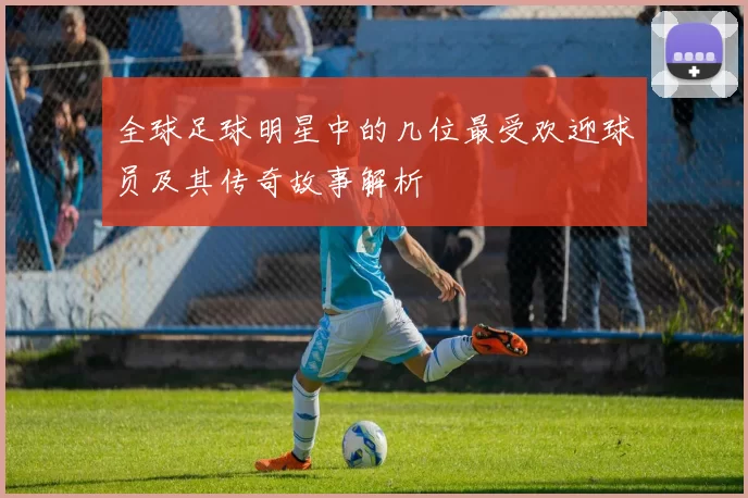全球足球明星中的几位最受欢迎球员及其传奇故事解析
