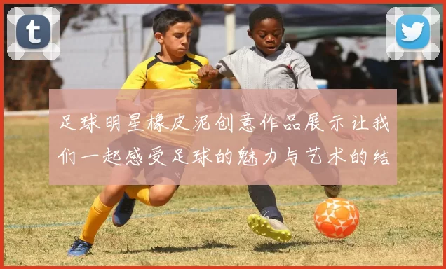 足球明星橡皮泥创意作品展示让我们一起感受足球的魅力与艺术的结合