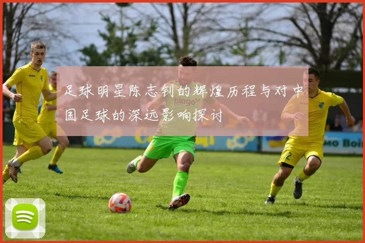 足球明星陈志钊的辉煌历程与对中国足球的深远影响探讨