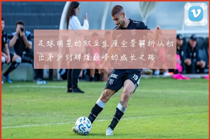 足球明星的职业生涯全景解析从初出茅庐到辉煌巅峰的成长之路