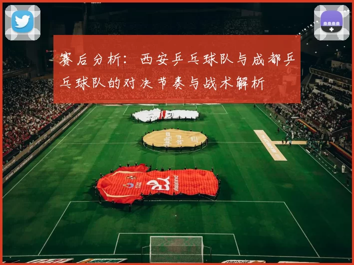 赛后分析：西安乒乓球队与成都乒乓球队的对决节奏与战术解析