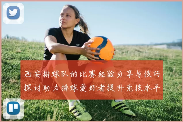 西安排球队的比赛经验分享与技巧探讨助力排球爱好者提升竞技水平