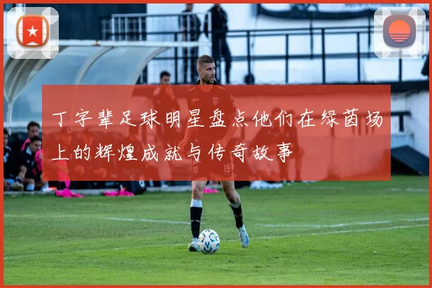 丁字辈足球明星盘点他们在绿茵场上的辉煌成就与传奇故事