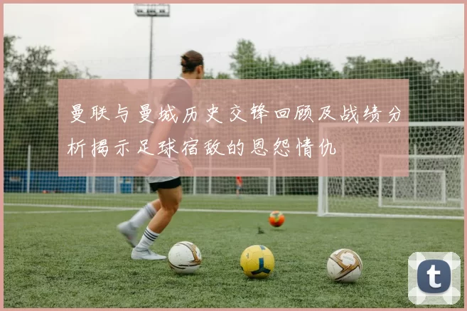 曼联与曼城历史交锋回顾及战绩分析揭示足球宿敌的恩怨情仇