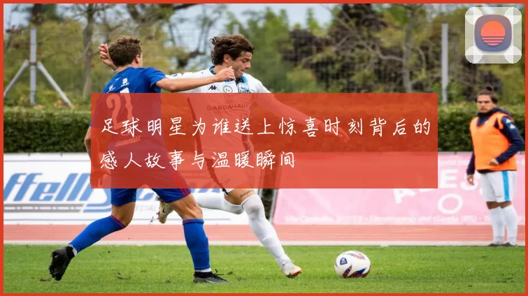 足球明星为谁送上惊喜时刻背后的感人故事与温暖瞬间