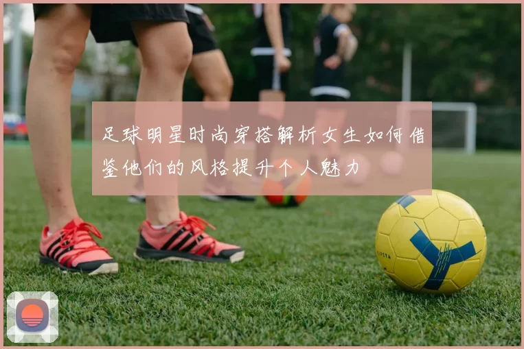 足球明星时尚穿搭解析女生如何借鉴他们的风格提升个人魅力