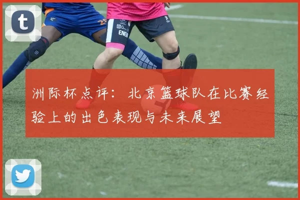 洲际杯点评：北京篮球队在比赛经验上的出色表现与未来展望