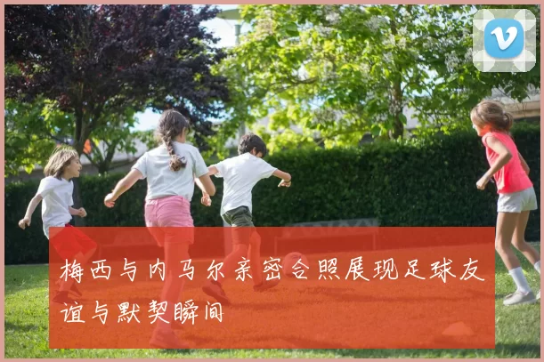 梅西与内马尔亲密合照展现足球友谊与默契瞬间