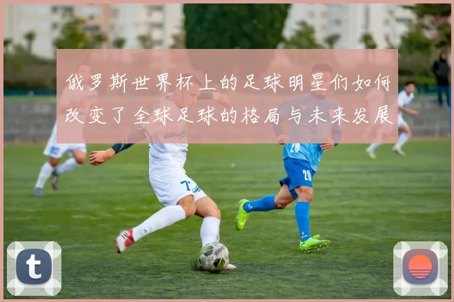 俄罗斯世界杯上的足球明星们如何改变了全球足球的格局与未来发展