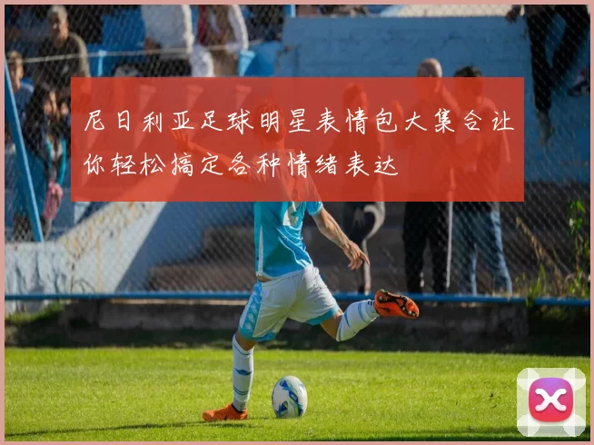 尼日利亚足球明星表情包大集合让你轻松搞定各种情绪表达