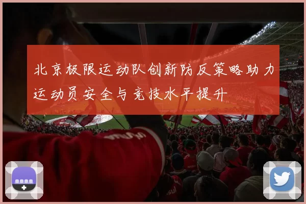 北京极限运动队创新防反策略助力运动员安全与竞技水平提升