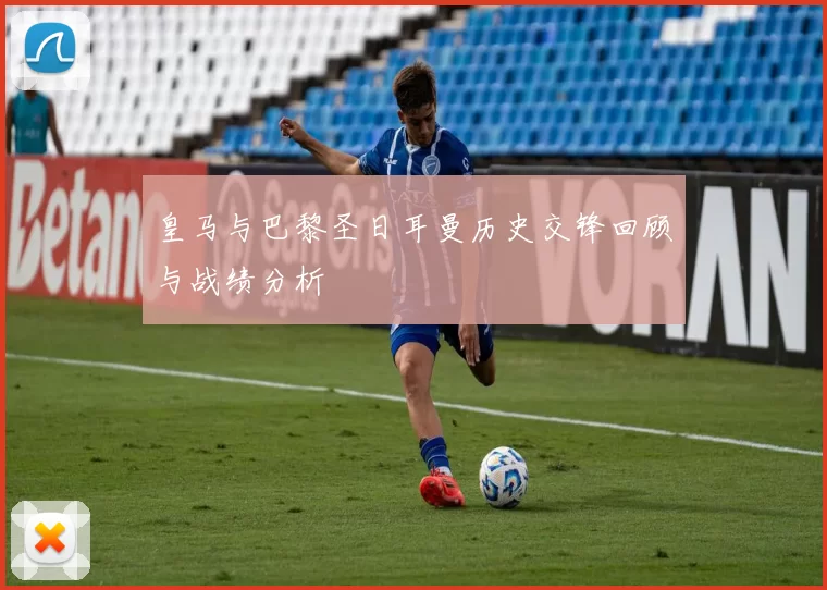 皇马与巴黎圣日耳曼历史交锋回顾与战绩分析