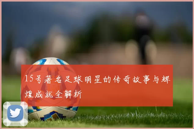 15号著名足球明星的传奇故事与辉煌成就全解析
