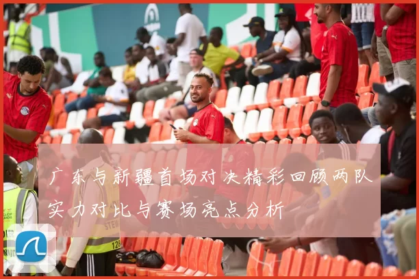 广东与新疆首场对决精彩回顾两队实力对比与赛场亮点分析
