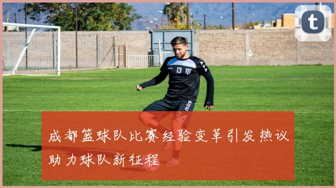成都篮球队比赛经验变革引发热议助力球队新征程