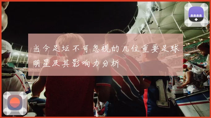 当今足坛不可忽视的几位重要足球明星及其影响力分析
