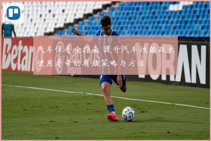 汽车保养全指南 提升汽车性能延长使用寿命的有效策略与方法